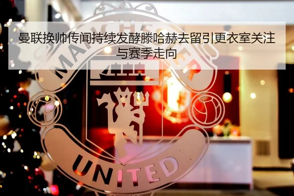 曼联换帅传闻持续发酵滕哈赫去留引更衣室关注与赛季走向